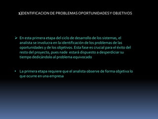 1)DENTIFICACION DE PROBLEMASOPORTUNIDADESY OBJETIVOS
 En esta primera etapa del ciclo de desarrollo de los sistemas, el
analista se involucra en la identificación de los problemas de las
oportunidades y de los objetivos. Esta fase es crucial para el éxito del
resto del proyecto, pues nade estará dispuesto a desperdiciar su
tiempo dedicándolo al problema equivocado
• La primera etapa requiere que el analista observe de forma objetiva lo
que ocurre en una empresa
 
