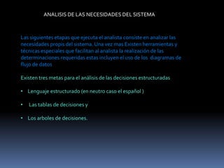 ANALISIS DE LAS NECESIDADES DEL SISTEMA
Las siguientes etapas que ejecuta el analista consiste en analizar las
necesidades propis del sistema. Una vez mas Existen herramientas y
técnicas especiales que facilitan al analista la realización de las
determinaciones requeridas estas incluyen el uso de los diagramas de
flujo de datos
Existen tres metas para el análisis de las decisiones estructuradas
• Lenguaje estructurado (en neutro caso el español )
• Las tablas de decisiones y
• Los arboles de decisiones.
 