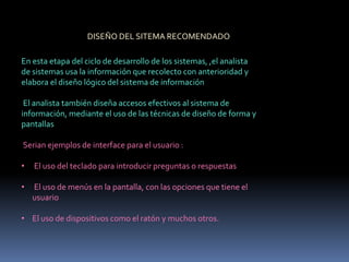 DISEÑO DEL SITEMA RECOMENDADO
En esta etapa del ciclo de desarrollo de los sistemas, ,el analista
de sistemas usa la información que recolecto con anterioridad y
elabora el diseño lógico del sistema de información
El analista también diseña accesos efectivos al sistema de
información, mediante el uso de las técnicas de diseño de forma y
pantallas
Serian ejemplos de interface para el usuario :
• El uso del teclado para introducir preguntas o respuestas
• El uso de menús en la pantalla, con las opciones que tiene el
usuario
• El uso de dispositivos como el ratón y muchos otros.
 