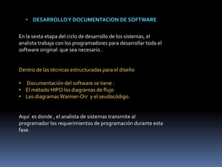 • DESARROLLOY DOCUMENTACION DE SOFTWARE
En la sexta etapa del ciclo de desarrollo de los sistemas, el
analista trabaja con los programadores para desarrollar todo el
software original que sea necesario .
Dentro de las técnicas estructuradas para el diseño
• Documentación del software se tiene :
• El método HIPO los diagramas de flujo
• Los diagramas Warnier-Orr y el seudocódigo.
Aquí es donde , el analista de sistemas transmite al
programador los requerimientos de programación durante esta
fase .
 