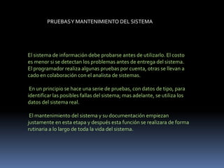 PRUEBASY MANTENIMIENTO DEL SISTEMA
El sistema de información debe probarse antes de utilizarlo. El costo
es menor si se detectan los problemas antes de entrega del sistema.
El programador realiza algunas pruebas por cuenta, otras se llevan a
cado en colaboración con el analista de sistemas.
En un principio se hace una serie de pruebas, con datos de tipo, para
identificar las posibles fallas del sistema; mas adelante, se utiliza los
datos del sistema real.
El mantenimiento del sistema y su documentación empiezan
justamente en esta etapa y después esta función se realizara de forma
rutinaria a lo largo de toda la vida del sistema.
 