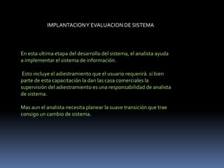 IMPLANTACIONY EVALUACION DE SISTEMA
En esta ultima etapa del desarrollo del sistema, el analista ayuda
a implementar el sistema de información.
Esto incluye el adiestramiento que el usuario requerirá. si bien
parte de esta capacitación la dan las casa comerciales la
supervisión del adiestramiento es una responsabilidad de analista
de sistema.
Mas aun el analista necesita planear la suave transición que trae
consigo un cambio de sistema.
 