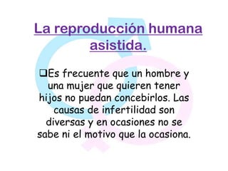 La reproducción humana
        asistida.
Es frecuente que un hombre y
  una mujer que quieren tener
hijos no puedan concebirlos. Las
    causas de infertilidad son
  diversas y en ocasiones no se
sabe ni el motivo que la ocasiona.
 