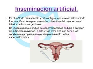 Inseminación artificial.
• Es el método mas sencillo y más antiguo, consiste en introducir de
  forma artificial lo espermatozoides, obtenidos del hombre, en el
  interior de las vías genitales.
• Se utiliza cuando el índice de espermatozoides es bajo o carecen
  de suficiente movilidad, o si las vías femeninas no tienen las
  condiciones propicias para el desplazamiento de los
  espermatozoides.
 