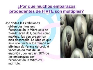 ¿Por qué muchos embarazos
   procedentes de FIVTE son múltiples?

-De todos los embriones
  obtenidos tras una
  fecundación in Vitro solo se
  transfieren dos, cuatro como
  máximo, los que presentan
  más desarrollo. La idea es que
  solo uno anide y los demás se
  eliminan de forma natural. A
  veces anida mas de un
  embrión , por eso un 30% de
  los embarazos por
  fecundación in Vitro es
  múltiple.
 