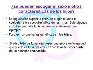 ¿se pueden escoger el sexo u otras
       características de los hijos?
• La legislación española prohíbe elegir el sexo o
  cualquier otra característica de los hijos. Solo algunos
  casos se permite la selección de embriones , por
  ejemplo:
• Para evitar anomalías genéticas en los hijos.

• Si otro hijo de la pareja posee una grave enfermedad
  que pueda resolverse con un transplante procedente
  de un donante compatible.
 
