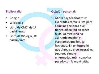 Bibliografía:             Opinión personal:
• Google                  • Ahora hay técnicas muy
• Wikipedia                 avanzadas como la FIV, para
• Libro de CMC, de 1º       aquellas personas que
  bachillerato.             tienen dificultad en tener
                            hijos. La medicina ha
• Libro de Biología, 1º     avanzado mucho, y
  bachillerato.             esperamos que lo siga
                            haciendo. En un futuro lo
                            que ahora se cree incurable,
                            será una simple
                            enfermedad más, como ha
                            pasado con la meningitis.
 