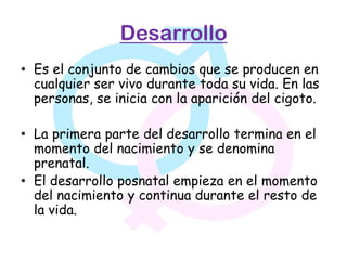 Desarrollo
• Es el conjunto de cambios que se producen en
  cualquier ser vivo durante toda su vida. En las
  personas, se inicia con la aparición del cigoto.

• La primera parte del desarrollo termina en el
  momento del nacimiento y se denomina
  prenatal.
• El desarrollo posnatal empieza en el momento
  del nacimiento y continua durante el resto de
  la vida.
 