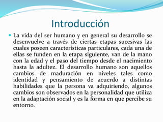 Introducción
 La vida del ser humano y en general su desarrollo se
desenvuelve a través de ciertas etapas sucesivas las
cuales poseen características particulares, cada una de
ellas se funden en la etapa siguiente, van de la mano
con la edad y el paso del tiempo desde el nacimiento
hasta la adultez. El desarrollo humano son aquellos
cambios de maduración en niveles tales como
identidad y pensamiento de acuerdo a distintas
habilidades que la persona va adquiriendo, algunos
cambios son observados en la personalidad que utiliza
en la adaptación social y es la forma en que percibe su
entorno.
 