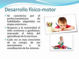 Desarrollo físico-motor
 Se caracteriza por el
perfeccionamiento de
habilidades adquiridas en
etapas anteriores .
 Respecto a la motricidad el
niño comienza a garabatear,
marcando el inicio del
aprendizaje de la escritura.
 Cada vez es mas consciente
de su cuerpo, de sus
movimientos y la
coordinación de los mismos.
 