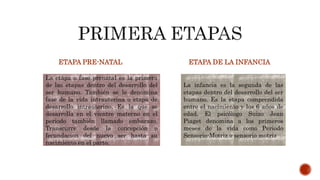 ETAPA PRE-NATAL ETAPA DE LA INFANCIA
La etapa o fase prenatal es la primera
de las etapas dentro del desarrollo del
ser humano. También se le denomina
fase de la vida intrauterina o etapa de
desarrollo intrauterino. Es la que se
desarrolla en el vientre materno en el
periodo también llamado embarazo.
Transcurre desde la concepción o
fecundacion del nuevo ser hasta su
nacimiento en el parto.
La infancia es la segunda de las
etapas dentro del desarrollo del ser
humano. Es la etapa comprendida
entre el nacimiento y los 6 años de
edad. El psicólogo Suizo Jean
Piaget denomina a los primeros
meses de la vida como Periodo
Sensorio-Motriz o sensorio motriz
 