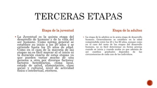 Etapa de la juventud
 La Juventud es la quinta etapa del
desarrollo de humano y de la vida del
ser humano. Como norma general se
establece su inicio a los 20 años y se
extiende hasta los 25 años de edad.
Como en el caso de la mayoría de las
etapas no es fácil marcar ni el inicio ni
la duración exacta de estas etapas ya
que pueden variar mucho de una
persona a otra por diversos factores:
factores hereditarios, clima local,
estado de salud, alimentación, clase
social y cultural, nivel de actividad
física o intelectual, etcétera.
Etapa de la adultez
 La etapa de la adultez es la sexta etapa de desarrollo
humano. Generalmente se establece en la edad
comprendida entre los 25 y los 60 años, aunque como
en el caso del resto de las etapas del desarrollo
humano, no es fácil determinar en forma precisa
cuando se inicia y cuando acaba ya que además de
ser cambios graduales dependen de las
circunstancias de cada uno de los individuos.
 
