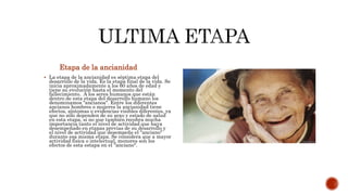 Etapa de la ancianidad
 La etapa de la ancianidad es séptima etapa del
desarrollo de la vida. Es la etapa final de la vida. Se
inicia aproximadamente a los 60 años de edad y
tiene su evolución hasta el momento del
fallecimiento. A los seres humanos que están
dentro de esta etapa del desarrollo humano los
denominamos "ancianos". Entre los diferentes
ancianos hombres o mujeres la ancianidad tiene
efectos, síntomas o evidencias visibles diferentes, ya
que no sólo dependen de su sexo y estado de salud
en esta etapa, si no que también recobra mucha
importancia tanto el nivel de actividad que haya
desempeñado en etapas previas de su desarrollo y
el nivel de actividad que desempeñe el "anciano"
durante esa misma etapa. Se considera que a mayor
actividad física o intelectual, menores son los
efectos de esta estapa en el "anciano".
 