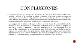  En colusión, yo creo que la etapa más importante de todas para el desarrollo cerebral es la
“Infantil”, porque es la primera de todas y también es la que provoca ventajas y/o
desventajas en el futuro dependiendo de la nutrición y de la estimulación.
Pero, por otro lado todas las estepas restantes también son importantes porque cada una
otorga alguna función importante para favorecer el desarrollo del cerebro.
 Las etapas son la forma en la que se divide la vida desde el nacimiento hasta la
muerte, lo más importante es saber como enfrentar cada una de estas etapas, ya
que todas presentan desafíos, y al final solo aceptar el final del ciclo vital (la
muerte).En estas etapas se presenta una serie de fenómenos particulares que se
repiten de generación en generación. Cada persona aplica sus diferentes
experiencias en cada una de las etapas del ciclo vital. Yo pienso que las etapas se
dividen en cambios físicos y biológicos por las experiencias que se viven.
 