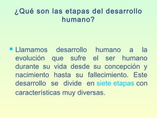 ¿Qué son las etapas del desarrollo
humano?
 Llamamos desarrollo humano a la
evolución que sufre el ser humano
durante su vida desde su concepción y
nacimiento hasta su fallecimiento. Este
desarrollo se divide en siete etapas con
características muy diversas.
 