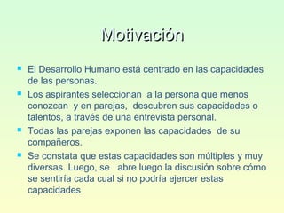 MotivaciónMotivación
 El Desarrollo Humano está centrado en las capacidades
de las personas.
 Los aspirantes seleccionan a la persona que menos
conozcan y en parejas, descubren sus capacidades o
talentos, a través de una entrevista personal.
 Todas las parejas exponen las capacidades de su
compañeros.
 Se constata que estas capacidades son múltiples y muy
diversas. Luego, se abre luego la discusión sobre cómo
se sentiría cada cual si no podría ejercer estas
capacidades
 