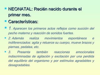  NEONATAL: Recién nacido durante elNEONATAL: Recién nacido durante el
primer mes.primer mes.
 Características:Características:
 1. Aparecen los primeros actos reflejos como succión del
pecho materno y reacción de sonidos fuertes.
 2. Además realiza movimientos espontáneos e
indiferenciados: agita y retuerce su cuerpo, mueve brazos y
piernas, pedalea, etc.
 3. Presenta también reacciones emocionales
indiscriminadas de agitación y excitación por una perdida
del equilibrio del organismo y por estímulos agradables y
desagradables.
 