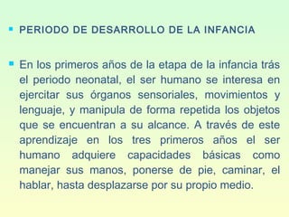  PERIODO DE DESARROLLO DE LA INFANCIA
 En los primeros años de la etapa de la infancia trás
el periodo neonatal, el ser humano se interesa en
ejercitar sus órganos sensoriales, movimientos y
lenguaje, y manipula de forma repetida los objetos
que se encuentran a su alcance. A través de este
aprendizaje en los tres primeros años el ser
humano adquiere capacidades básicas como
manejar sus manos, ponerse de pie, caminar, el
hablar, hasta desplazarse por su propio medio.
 