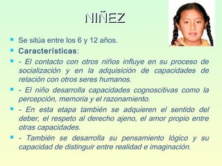 NIÑEZNIÑEZ
 Se sitúa entre los 6 y 12 años.
 Características:
 - El contacto con otros niños influye en su proceso de
socialización y en la adquisición de capacidades de
relación con otros seres humanos.
 - El niño desarrolla capacidades cognoscitivas como la
percepción, memoria y el razonamiento.
 - En esta etapa también se adquieren el sentido del
deber, el respeto al derecho ajeno, el amor propio entre
otras capacidades.
 - También se desarrolla su pensamiento lógico y su
capacidad de distinguir entre realidad e imaginación.
 