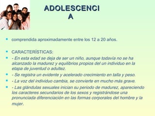 ADOLESCENCIADOLESCENCI
AA
 comprendida aproximadamente entre los 12 a 20 años.
 CARACTERÍSTICAS:
 - En esta edad se deja de ser un niño, aunque todavía no se ha
alcanzado la madurez y equilibrios propios del un individuo en la
etapa de juventud o adultez.
 - Se registra un evidente y acelerado crecimiento en talla y peso.
 - La voz del individuo cambia, se convierte en mucho más grave.
 - Las glándulas sexuales inician su periodo de madurez, apareciendo
los caracteres secundarios de los sexos y registrándose una
pronunciada diferenciación en las formas corporales del hombre y la
mujer.
 