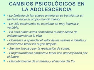 CAMBIOS PSICOLÓGICOS EN
LA ADOLESCENCIA
 - La fantasía de las etapas anteriores se transforma en
fantasía hacia el propio mundo interior.
 - La vida sentimental se convierte en muy intensa y
variable.
 - En esta etapa seres comienzan a tener deseo de
independencia en la vida.
 - Comienza a aprender el valor de los valores o ideales y
comienza a tener los suyos propios.
 - Sienten impulso por la realización de cosas.
 - Progresivamente empieza a tener una preocupación por
el futuro.
 - Descubrimiento de sí mismo y el mundo del Yo.
 