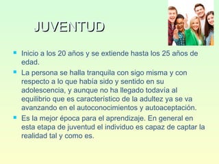 JUVENTUDJUVENTUD
 Inicio a los 20 años y se extiende hasta los 25 años de
edad.
 La persona se halla tranquila con sigo misma y con
respecto a lo que había sido y sentido en su
adolescencia, y aunque no ha llegado todavía al
equilibrio que es característico de la adultez ya se va
avanzando en el autoconocimientos y autoaceptación.
 Es la mejor época para el aprendizaje. En general en
esta etapa de juventud el individuo es capaz de captar la
realidad tal y como es.
 