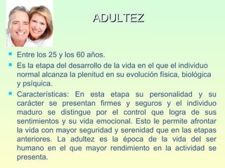 ADULTEZADULTEZ
 Entre los 25 y los 60 años.
 Es la etapa del desarrollo de la vida en el que el individuo
normal alcanza la plenitud en su evolución física, biológica
y psíquica.
 Características: En esta etapa su personalidad y su
carácter se presentan firmes y seguros y el individuo
maduro se distingue por el control que logra de sus
sentimientos y su vida emocional. Esto le permite afrontar
la vida con mayor seguridad y serenidad que en las etapas
anteriores. La adultez es la época de la vida del ser
humano en el que mayor rendimiento en la actividad se
presenta.
 