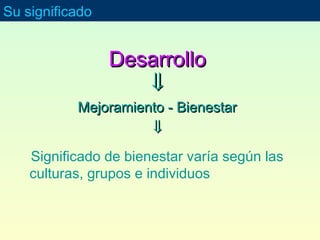 DesarrolloDesarrollo
⇓⇓
Mejoramiento - BienestarMejoramiento - Bienestar
⇓⇓
Significado de bienestar varía según las
culturas, grupos e individuos
Su significado
 