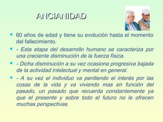 ANCIANIDADANCIANIDAD
 60 años de edad y tiene su evolución hasta el momento
del fallecimiento.
 - Esta etapa del desarrollo humano se caracteriza por
una creciente disminución de la fuerza física.
 - Dicha disminución a su vez ocasiona progresiva bajada
de la actividad intelectual y mental en general.
 - A su vez el individuo va perdiendo el interés por las
cosas de la vida y va viviendo mas en función del
pasado, un pasado que recuerda constantemente ya
que el presente y sobre todo el futuro no le ofrecen
muchas perspectivas.
 
