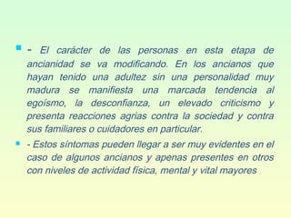  - El carácter de las personas en esta etapa de
ancianidad se va modificando. En los ancianos que
hayan tenido una adultez sin una personalidad muy
madura se manifiesta una marcada tendencia al
egoísmo, la desconfianza, un elevado criticismo y
presenta reacciones agrias contra la sociedad y contra
sus familiares o cuidadores en particular.
 - Estos síntomas pueden llegar a ser muy evidentes en el
caso de algunos ancianos y apenas presentes en otros
con niveles de actividad física, mental y vital mayores.
 