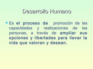 Desarrollo HumanoDesarrollo Humano
 Es el proceso de promoción de las
capacidades y realizaciones de las
personas, a través de ampliar sus
opciones y libertades para llevar la
vida que valoran y desean.
 