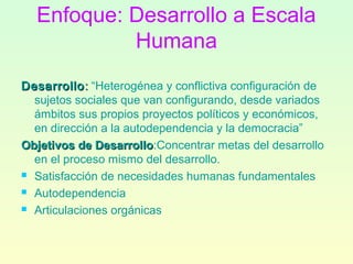 Enfoque: Desarrollo a Escala
Humana
DesarrolloDesarrollo:: “Heterogénea y conflictiva configuración de
sujetos sociales que van configurando, desde variados
ámbitos sus propios proyectos políticos y económicos,
en dirección a la autodependencia y la democracia”
Objetivos de DesarrolloObjetivos de Desarrollo:Concentrar metas del desarrollo
en el proceso mismo del desarrollo.
 Satisfacción de necesidades humanas fundamentales
 Autodependencia
 Articulaciones orgánicas
 