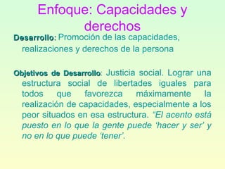 Enfoque: Capacidades y
derechos
DesarrolloDesarrollo:: Promoción de las capacidades,
realizaciones y derechos de la persona
Objetivos de DesarrolloObjetivos de Desarrollo: Justicia social. Lograr una
estructura social de libertades iguales para
todos que favorezca máximamente la
realización de capacidades, especialmente a los
peor situados en esa estructura. “El acento está
puesto en lo que la gente puede ‘hacer y ser’ y
no en lo que puede ‘tener’.
 