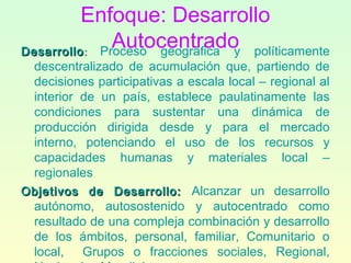 Enfoque: Desarrollo
AutocentradoDesarrolloDesarrollo:: Proceso geográfica y políticamente
descentralizado de acumulación que, partiendo de
decisiones participativas a escala local – regional al
interior de un país, establece paulatinamente las
condiciones para sustentar una dinámica de
producción dirigida desde y para el mercado
interno, potenciando el uso de los recursos y
capacidades humanas y materiales local –
regionales
Objetivos de Desarrollo:Objetivos de Desarrollo: Alcanzar un desarrollo
autónomo, autosostenido y autocentrado como
resultado de una compleja combinación y desarrollo
de los ámbitos, personal, familiar, Comunitario o
local, Grupos o fracciones sociales, Regional,
 