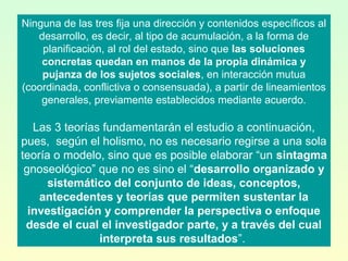 Ninguna de las tres fija una dirección y contenidos específicos al
desarrollo, es decir, al tipo de acumulación, a la forma de
planificación, al rol del estado, sino que las soluciones
concretas quedan en manos de la propia dinámica y
pujanza de los sujetos sociales, en interacción mutua
(coordinada, conflictiva o consensuada), a partir de lineamientos
generales, previamente establecidos mediante acuerdo.
Las 3 teorías fundamentarán el estudio a continuación,
pues, según el holismo, no es necesario regirse a una sola
teoría o modelo, sino que es posible elaborar “un sintagma
gnoseológico” que no es sino el “desarrollo organizado y
sistemático del conjunto de ideas, conceptos,
antecedentes y teorías que permiten sustentar la
investigación y comprender la perspectiva o enfoque
desde el cual el investigador parte, y a través del cual
interpreta sus resultados”.
 