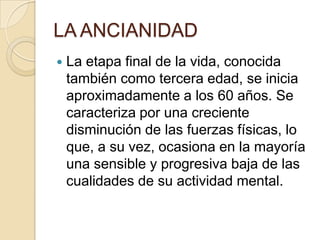 LA ANCIANIDAD
   La etapa final de la vida, conocida
    también como tercera edad, se inicia
    aproximadamente a los 60 años. Se
    caracteriza por una creciente
    disminución de las fuerzas físicas, lo
    que, a su vez, ocasiona en la mayoría
    una sensible y progresiva baja de las
    cualidades de su actividad mental.
 