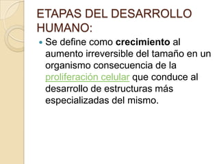 ETAPAS DEL DESARROLLO
HUMANO:
   Se define como crecimiento al
    aumento irreversible del tamaño en un
    organismo consecuencia de la
    proliferación celular que conduce al
    desarrollo de estructuras más
    especializadas del mismo.
 