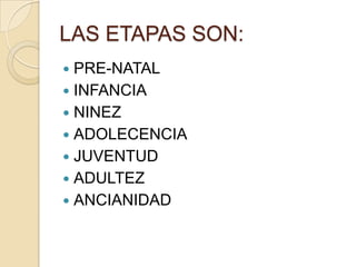 LAS ETAPAS SON:
 PRE-NATAL
 INFANCIA
 NINEZ
 ADOLECENCIA
 JUVENTUD
 ADULTEZ
 ANCIANIDAD
 