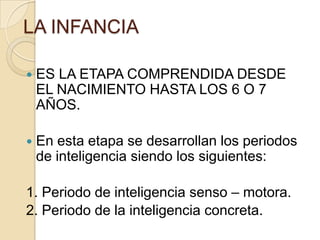 LA INFANCIA

   ES LA ETAPA COMPRENDIDA DESDE
    EL NACIMIENTO HASTA LOS 6 O 7
    AÑOS.

   En esta etapa se desarrollan los periodos
    de inteligencia siendo los siguientes:

1. Periodo de inteligencia senso – motora.
2. Periodo de la inteligencia concreta.
 