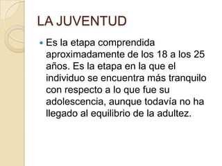 LA JUVENTUD
   Es la etapa comprendida
    aproximadamente de los 18 a los 25
    años. Es la etapa en la que el
    individuo se encuentra más tranquilo
    con respecto a lo que fue su
    adolescencia, aunque todavía no ha
    llegado al equilibrio de la adultez.
 