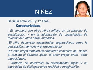 NIÑEZ
Se sitúa entre los 6 y 12 años.
Características:
- El contacto con otros niños influye en su proceso de
socialización y en la adquisición de capacidades de
relación con otros seres humanos.
-El niño desarrolla capacidades cognoscitivas como la
percepción, memoria y el razonamiento.
-En esta etapa también se adquieren el sentido del deber,
el respeto al derecho ajeno, el amor propio entre otras
capacidades.
- También se desarrolla su pensamiento lógico y su
capacidad de distinguir entre realidad e imaginación.
 