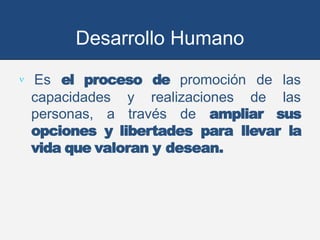 Desarrollo Humano
 Es el proceso de promoción de las
capacidades y realizaciones de las
personas, a través de ampliar sus
opciones y libertades para llevar la
vida que valoran y desean.
 