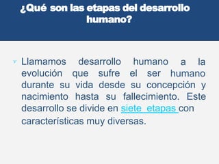 ¿Qué son las etapas del desarrollo
humano?
 Llamamos desarrollo humano
evolución que sufre el ser
a la
humano
durante su vida desde su concepción y
nacimiento hasta su fallecimiento. Este
desarrollo se divide en siete etapas con
características muy diversas.
 