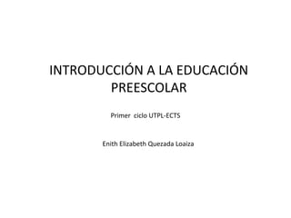 INTRODUCCIÓN A LA EDUCACIÓN
PREESCOLAR
Enith Elizabeth Quezada Loaiza
Primer ciclo UTPL-ECTS
 