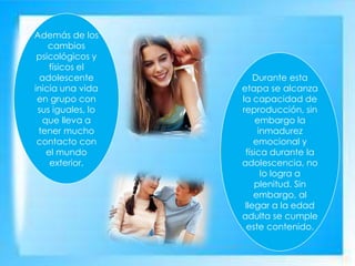 Además de los
cambios
psicológicos y
físicos el
adolescente
inicia una vida
en grupo con
sus iguales, lo
que lleva a
tener mucho
contacto con
el mundo
exterior.
Durante esta
etapa se alcanza
la capacidad de
reproducción, sin
embargo la
inmadurez
emocional y
física durante la
adolescencia, no
lo logra a
plenitud. Sin
embargo, al
llegar a la edad
adulta se cumple
este contenido.
 