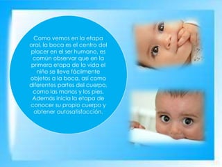 Como vemos en la etapa
oral, la boca es el centro del
placer en el ser humano, es
común observar que en la
primera etapa de la vida el
niño se lleve fácilmente
objetos a la boca, así como
diferentes partes del cuerpo,
como las manos y los pies.
Además inicia la etapa de
conocer su propio cuerpo y
obtener autosatisfacción.
 