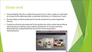 Etapa anal
u Inicia alrededor del año y medio hasta alcanzar los 3 años. Suele ser el periodo
en el que el niño debe aprender a controlar esfínteres e ir al baño por sí solo.
u De esta etapa se deriva todas las formas de autocontrol y autorregulación
futuras.
u Cuando se afronta esta etapa de forma positiva los niños suelen desarrollarse
como personas creativas y que superan obstáculos. En el caso contrario,
desencadenan comportamientos neuróticos como terquedad y
sistematización.
 