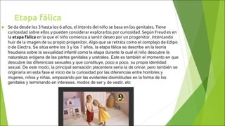 u Se da desde los 3 hasta los 6 años, el interés del niño se basa en los genitales. Tiene
curiosidad sobre ellos y pueden considerar explorarlos por curiosidad. Según Freud es en
la etapa fálica en la que el niño comienza a sentir deseo por un progenitor, intentando
huir de la imagen de su propio progenitor. Algo que se retrata como el complejo de Edipo
o de Electra. Se sitúa entre los 3 y los 7 años, la etapa fálica se describe en la teoría
freudiana sobre la sexualidad infantil como la etapa durante la cual el niño descubre la
naturaleza erógena de las partes genitales y uretrales. Este es también el momento en que
descubre las diferencias sexuales y que constituye, poco a poco, su propia identidad
sexual. De este modo, la principal sensación placentera sería la de orinar, pero también se
originaría en esta fase el inicio de la curiosidad por las diferencias entre hombres y
mujeres, niños y niñas, empezando por las evidentes disimilitudes en la forma de los
genitales y terminando en intereses, modos de ser y de vestir, etc
Etapa fálica
 