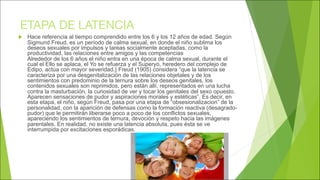 ETAPA DE LATENCIA
u Hace referencia al tiempo comprendido entre los 6 y los 12 años de edad. Según
Sigmund Freud, es un período de calma sexual, en donde el niño sublima los
deseos sexuales por impulsos y tareas socialmente aceptadas, como la
productividad, las relaciones entre amigos y las competencias
Alrededor de los 6 años el niño entra en una época de calma sexual, durante el
cual el Ello se aplaca, el Yo se refuerza y el Superyo, heredero del complejo de
Edipo, actúa con mayor severidad.} Freud (1905) considera “que la latencia se
caracteriza por una desgenitalización de las relaciones objetales y de los
sentimientos con predominio de la ternura sobre los deseos genitales, los
contenidos sexuales son reprimidos, pero están allí, representados en una lucha
contra la masturbación, la curiosidad de ver y tocar los genitales del sexo opuesto.
Aparecen sensaciones de pudor y aspiraciones morales y estéticas”. Es decir, en
esta etapa, el niño, según Freud, pasa por una etapa de “obsesionalizacion” de la
personalidad, con la aparición de defensas como la formación reactiva (desagrado-
pudor) que le permitirán liberarse poco a poco de los conflictos sexuales,
apareciendo los sentimientos de ternura, devoción y respeto hacia las imágenes
parentales. En realidad, no existe una latencia absoluta, pues ésta se ve
interrumpida por excitaciones esporádicas.
 