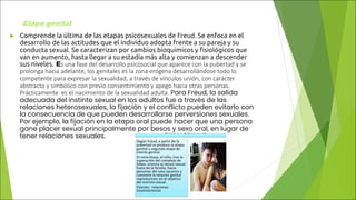 Etapa genital
u Comprende la última de las etapas psicosexuales de Freud. Se enfoca en el
desarrollo de las actitudes que el individuo adopta frente a su pareja y su
conducta sexual. Se caracterizan por cambios bioquímicos y fisiológicos que
van en aumento, hasta llegar a su estadía más alta y comienzan a descender
sus niveles. Es una fase del desarrollo psicosocial que aparece con la pubertad y se
prolonga hacia adelante, los genitales es la zona erógena desarrollándose todo lo
competente para expresar la sexualidad, a través de vínculos unión, con carácter
abstracto y simbólico con previo consentimiento y apego hacia otras personas.
Prácticamente es el nacimiento de la sexualidad adulta. Para Freud, la salida
adecuada del instinto sexual en los adultos fue a través de las
relaciones heterosexuales, la fijación y el conflicto pueden evitarlo con
la consecuencia de que pueden desarrollarse perversiones sexuales.
Por ejemplo, la fijación en la etapa oral puede hacer que una persona
gane placer sexual principalmente por besos y sexo oral, en lugar de
tener relaciones sexuales.
 
